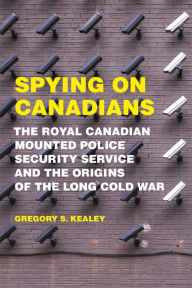 Title: Spying on Canadians: The Royal Canadian Mounted Police Security Service and the Origins of the Long Cold War, Author: Gregory S. Kealey