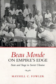 Title: Beau Monde on Empire's Edge: State and Stage in Soviet Ukraine, Author: Mayhill Fowler