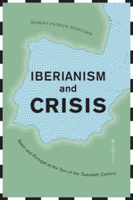 Title: Iberianism and Crisis: Spain and Portugal at the Turn of the Twentieth Century, Author: Robert Patrick Newcomb