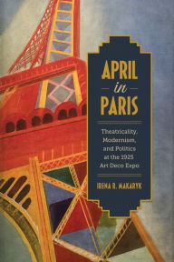 Title: April in Paris: Theatricality, Modernism, and Politics at the 1925 Art Deco Expo, Author: Irena Makaryk