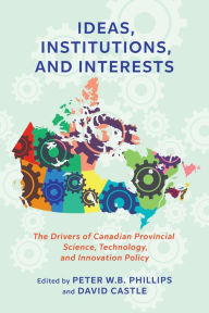 Title: Ideas, Institutions, and Interests: The Drivers of Canadian Provincial Science, Technology, and Innovation Policy, Author: Peter W.B. Phillips