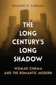 Title: The Long Century's Long Shadow: Weimar Cinema and the Romantic Modern, Author: Kenneth S. Calhoon