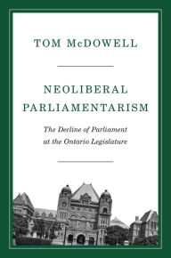 Title: Neoliberal Parliamentarism: The Decline of Parliament at the Ontario Legislature, Author: Tom McDowell