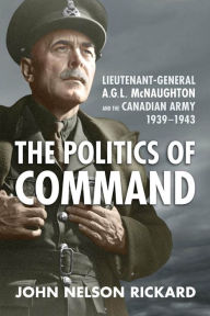 Title: Politics of Command: Lieutenant-General A.G.L. McNaughton and the Canadian Army, 1939-1943, Author: John Nelson Rickard