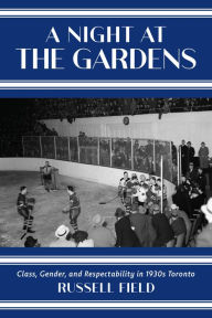 Title: A Night at the Gardens: Class, Gender, and Respectability in 1930s Toronto, Author: Russell Field