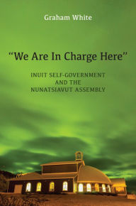 Title: We Are in Charge Here: Inuit Self-Government and the Nunatsiavut Assembly, Author: Graham White