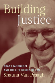 Title: Building Justice: Frank Iacobucci and the Life Cycles of Law, Author: Shauna Van Praagh