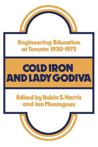 Title: Cold Iron and Lady Godiva: Engineering Education at Toronto 1920-1972, Author: Robin S. Harris