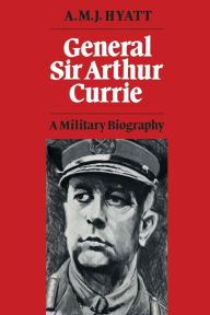Title: General Sir Arthur Currie: A Military Biography, Author: A.M.J. Hyatt