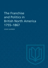 Title: The Franchise and Politics in British North America 1755-1867, Author: John Garner