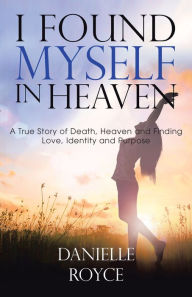 Title: I Found Myself in Heaven: A True Story of Death, Heaven and Finding Love, Identity and Purpose, Author: Danielle Royce