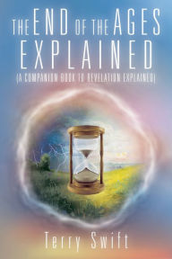 Title: The End of the Ages Explained: (A Companion Book to Revelation Explained), Author: Terry Swift