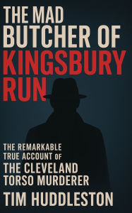 Title: The Mad Butcher of Kingsbury Run: The Remarkable True Account of the Cleveland Torso Murderer, Author: Tim Huddleston