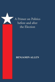 Title: A Primer on Politics Before and After the Election: Part One: The Campaign Is All about the Candidate. Part Two: Thoughts of an Elected Official, Author: Benjamin Allen