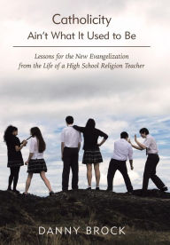 Title: Catholicity Ain't What It Used to Be: Lessons for the New Evangelization from the Life of a High School Religion Teacher, Author: Danny Brock