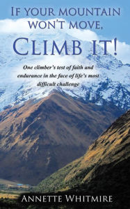 Title: If Your Mountain Won't Move, Climb It!: One climber's test of faith and endurance in the face of life's most difficult challenge, Author: Annette Whitmire