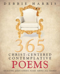 Title: 365 Christ-Centered Contemplative Poems: Exalting Jesus Christ, Name Above All Names, Author: Debbie Harris