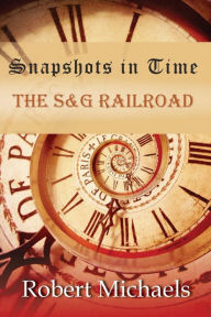 Title: Snapshots In Time: The S&G Railroad, Author: Robert Michaels