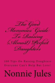 The Good Mommies' Guide To Raising (Almost) Perfect Daughters: 100 Tips On Raising Daughters Everyone Can't Help But Love!