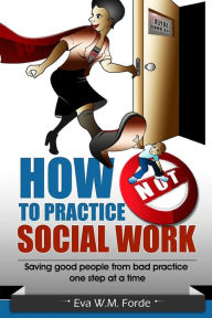 Title: How NOT to Practice Social Work: Saving Good People From Bad Practice One Step at a Time, Author: Eva W M Forde