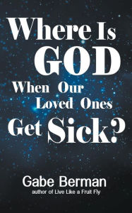 Title: Where Is God When Our Loved Ones Get Sick?: The Question that Haunts Us and the Answer that Helps Us Heal, Author: Gabe Berman