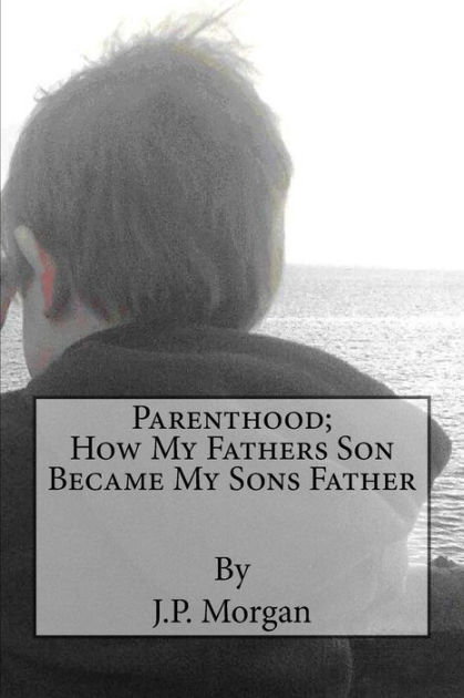 Parenthood; How My Fathers Son Became My Sons Father By J. P. Morgan 