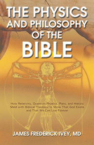 The Physics and Philosophy of the Bible: How Relativity, Quantum Physics, Plato, and History Meld with Biblical Theology to Show That God Exists and T