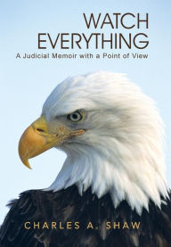 Title: Watch Everything: A Judicial Memoir with a Point of View, Author: Charles A Shaw