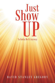 Title: Just Show Up: Ya Gotta Do It Anyway, Author: David Stanley Gregory