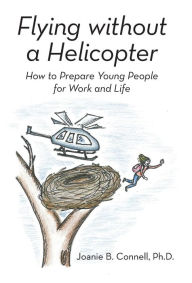 Title: Flying without a Helicopter: How to Prepare Young People for Work and Life, Author: Joanie B. Connell Ph.D.