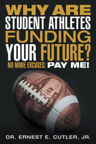 Title: Why Are Student Athletes Funding Your Future?: No More Excuses: Pay Me!, Author: Dr. Ernest E. Cutler
