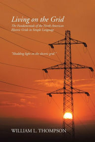 Title: Living on the Grid: The Fundamentals of the North American Electric Grids in Simple Language, Author: William L Thompson