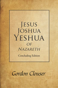 Title: Jesus, Joshua, Yeshua of Nazareth: Concluding Edition, Author: Gordon Clouser