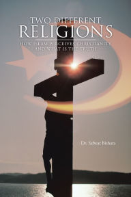 Title: TWO DIFFERENT RELIGIONS: HOW ISLAM PERCEIVES CHRISTIANITY AND WHAT IS THE TRUTH, Author: Dr. Safwat Bishara