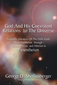 Title: God And His Coexistent Relations To The Universe:: Scientific Advances Of The Little Gods From Pantheism through Deism, Theism, and Atheism to Panentheism, Author: George D. Shollenberger