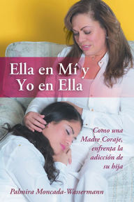 Title: Ella en Mí y Yo en Ella: Como una Madre Coraje, enfrenta la adicción de su hija, Author: Palmira Moncada-Wassermann