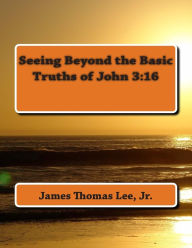 Title: Seeing Beyond the Basic Truths of John 3: 16, Author: James Thomas Lee Jr
