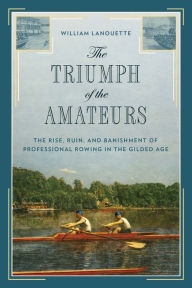Title: The Triumph of the Amateurs: The Rise, Ruin, and Banishment of Professional Rowing in the Gilded Age, Author: William Lanouette