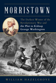 Title: Morristown: The Darkest Winter of the Revolutionary War and the Plot to Kidnap George Washington, Author: William Hazelgrove