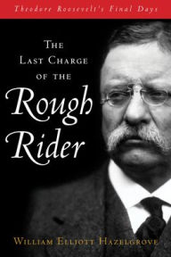 Title: The Last Charge of the Rough Rider: Theodore Roosevelt's Final Days, Author: William Elliott Hazelgrove