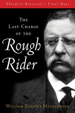 The Last Charge of the Rough Rider: Theodore Roosevelt's Final Days