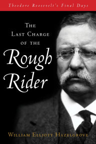 Title: Last Charge of the Rough Rider: Theodore Roosevelt's Final Days, Author: William Elliott Hazelgrove