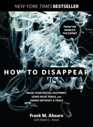 Title: How to Disappear: Erase Your Digital Footprint, Leave False Trails, And Vanish Without A Trace, Author: Frank Ahearn