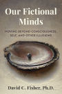 Our Fictional Minds: Moving Beyond Consciousness, Self, and Other Illusions