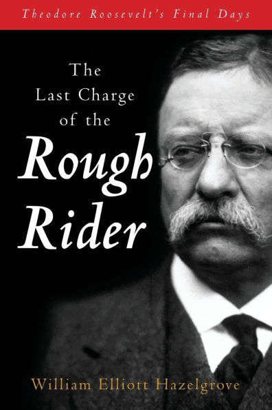 The Last Charge of the Rough Rider: Theodore Roosevelt's Final Days