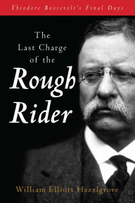 Title: The Last Charge of the Rough Rider: Theodore Roosevelt's Final Days, Author: William Elliott Hazelgrove