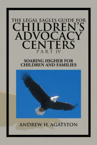 Title: THE LEGAL EAGLES GUIDE FOR CHILDREN'S ADVOCACY CENTERS PART IV: SOARING HIGHER FOR CHILDREN AND FAMILIES, Author: ANDREW H. AGATSTON