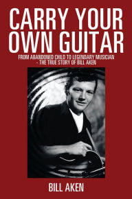 Title: Carry Your Own Guitar: From Abandoned Child to Legendary Musician - The True Story of Bill Aken, Author: Bill Aken
