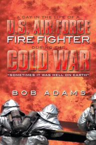 Title: A Day in the Life of A U.S. Air Force Fire Fighter During the Cold War: Sometimes It Was Hell on Earth, Author: Bob Adams