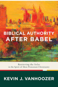 Title: Biblical Authority after Babel: Retrieving the Solas in the Spirit of Mere Protestant Christianity, Author: Kevin J. Vanhoozer